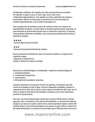 Servicio de asesoría y resolución de ejercicios ciencias_help@hotmail.com
www.maestronline.com
b) Materiales amiláceos. Son aquellos con altas concentraciones de almidón.
Por ejemplo: la papa, la yuca, el maíz, trigo, arroz, entre otros.
c) Materiales lignocelulósicos. Son aquellos con altos contenidos de celulosa y
hemicelulosa. Dentro de este grupo se encuentran los restos de poda, los
residuos agroindustriales y de la industria del papel, etc.
Para la producción de bioetanol a partir de materias primas con azúcares de
disponibilidad inmediata, se suele utilizar la levadura Saccharomyces cerevisiae, ya
que aprovecha la sacarosa del sustrato para su conversión a glucosa y/o fructosa,
monosacáridos fácilmente asimilables, con la consecuente producción de etanol y
dióxido de carbono.
� � � �
Sacarosa Agua Glucosa Fructosa
� � �
Glucosa/fructosa Etanol Dióxido de carbono
Para la producción de bioetanol a partir de azúcares sencillos, se requieren las
siguientes etapas:
Ingeniería en bioprocesos I
Unidad 2. Balance de materia y energía
Ciencias de la Salud Biológicas y Ambientales | Ingeniería en Biotecnología 50
1. Acondicionamiento
2. Tratamiento fisicoquímico
3. Fermentación
4. Eliminación de humedad e impurezas
Cuando el bioetanol se ocupa para mezcla con gasolina, es necesario que esté
exento de humedad, ya que el agua, incluso en pequeñas cantidades, produce la
separación de las fases de la mezcla, lo que reduce el rendimiento del motor, por lo
tanto, la etapa de eliminación de humedad e impurezas es de suma importancia
durante el procesamiento.
Para ello, una mezcla líquida (agua-etanol) que contiene 55% de etanol y 45% de
agua por masa, se alimenta a una columna de destilación. La corriente de salida de
producto que sale por la parte superior de la columna (producto ligero) contiene 98
mol% de etanol y la corriente de producto que sale por la parte inferior contiene 5%
del etanol alimentado a la columna (lo cual implica que el 95% del etanol sale con el
 