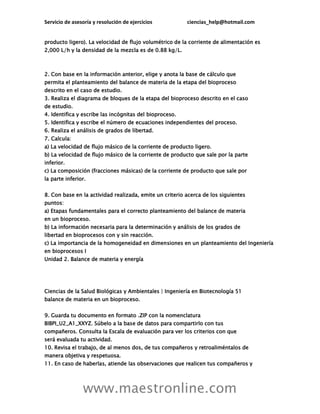 Servicio de asesoría y resolución de ejercicios ciencias_help@hotmail.com
www.maestronline.com
producto ligero). La velocidad de flujo volumétrico de la corriente de alimentación es
2,000 L/h y la densidad de la mezcla es de 0.88 kg/L.
2. Con base en la información anterior, elige y anota la base de cálculo que
permita el planteamiento del balance de materia de la etapa del bioproceso
descrito en el caso de estudio.
3. Realiza el diagrama de bloques de la etapa del bioproceso descrito en el caso
de estudio.
4. Identifica y escribe las incógnitas del bioproceso.
5. Identifica y escribe el número de ecuaciones independientes del proceso.
6. Realiza el análisis de grados de libertad.
7. Calcula:
a) La velocidad de flujo másico de la corriente de producto ligero.
b) La velocidad de flujo másico de la corriente de producto que sale por la parte
inferior.
c) La composición (fracciones másicas) de la corriente de producto que sale por
la parte inferior.
8. Con base en la actividad realizada, emite un criterio acerca de los siguientes
puntos:
a) Etapas fundamentales para el correcto planteamiento del balance de materia
en un bioproceso.
b) La información necesaria para la determinación y análisis de los grados de
libertad en bioprocesos con y sin reacción.
c) La importancia de la homogeneidad en dimensiones en un planteamiento del Ingeniería
en bioprocesos I
Unidad 2. Balance de materia y energía
Ciencias de la Salud Biológicas y Ambientales | Ingeniería en Biotecnología 51
balance de materia en un bioproceso.
9. Guarda tu documento en formato .ZIP con la nomenclatura
BIBPI_U2_A1_XXYZ. Súbelo a la base de datos para compartirlo con tus
compañeros. Consulta la Escala de evaluación para ver los criterios con que
será evaluada tu actividad.
10. Revisa el trabajo, de al menos dos, de tus compañeros y retroaliméntalos de
manera objetiva y respetuosa.
11. En caso de haberlas, atiende las observaciones que realicen tus compañeros y
 