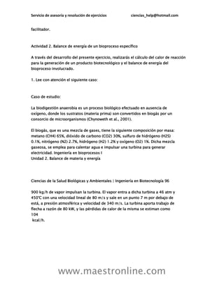 Servicio de asesoría y resolución de ejercicios ciencias_help@hotmail.com
www.maestronline.com
facilitador.
Actividad 2. Balance de energía de un bioproceso específico
A través del desarrollo del presente ejercicio, realizarás el cálculo del calor de reacción
para la generación de un producto biotecnológico y el balance de energía del
bioproceso involucrado.
1. Lee con atención el siguiente caso:
Caso de estudio:
La biodigestión anaerobia es un proceso biológico efectuado en ausencia de
oxígeno, donde los sustratos (materia prima) son convertidos en biogás por un
consorcio de microorganismos (Chynoweth et al., 2001).
El biogás, que es una mezcla de gases, tiene la siguiente composición por masa:
metano (CH4) 65%, dióxido de carbono (CO2) 30%, sulfuro de hidrógeno (H2S)
0.1%, nitrógeno (N2) 2.7%, hidrógeno (H2) 1.2% y oxígeno (O2) 1%. Dicha mezcla
gaseosa, se emplea para calentar agua e impulsar una turbina para generar
electricidad. Ingeniería en bioprocesos I
Unidad 2. Balance de materia y energía
Ciencias de la Salud Biológicas y Ambientales | Ingeniería en Biotecnología 96
900 kg/h de vapor impulsan la turbina. El vapor entra a dicha turbina a 46 atm y
450°C con una velocidad lineal de 80 m/s y sale en un punto 7 m por debajo de
está, a presión atmosférica y velocidad de 340 m/s. La turbina aporta trabajo de
flecha a razón de 80 kW, y las pérdidas de calor de la misma se estiman como
104
kcal/h.
 