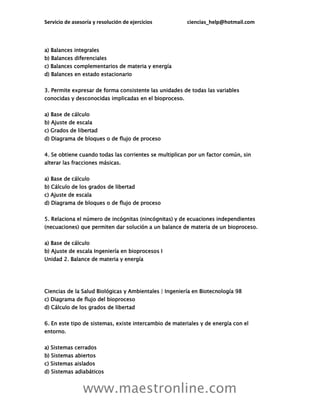 Servicio de asesoría y resolución de ejercicios ciencias_help@hotmail.com
www.maestronline.com
a) Balances integrales
b) Balances diferenciales
c) Balances complementarios de materia y energía
d) Balances en estado estacionario
3. Permite expresar de forma consistente las unidades de todas las variables
conocidas y desconocidas implicadas en el bioproceso.
a) Base de cálculo
b) Ajuste de escala
c) Grados de libertad
d) Diagrama de bloques o de flujo de proceso
4. Se obtiene cuando todas las corrientes se multiplican por un factor común, sin
alterar las fracciones másicas.
a) Base de cálculo
b) Cálculo de los grados de libertad
c) Ajuste de escala
d) Diagrama de bloques o de flujo de proceso
5. Relaciona el número de incógnitas (nincógnitas) y de ecuaciones independientes
(necuaciones) que permiten dar solución a un balance de materia de un bioproceso.
a) Base de cálculo
b) Ajuste de escala Ingeniería en bioprocesos I
Unidad 2. Balance de materia y energía
Ciencias de la Salud Biológicas y Ambientales | Ingeniería en Biotecnología 98
c) Diagrama de flujo del bioproceso
d) Cálculo de los grados de libertad
6. En este tipo de sistemas, existe intercambio de materiales y de energía con el
entorno.
a) Sistemas cerrados
b) Sistemas abiertos
c) Sistemas aislados
d) Sistemas adiabáticos
 