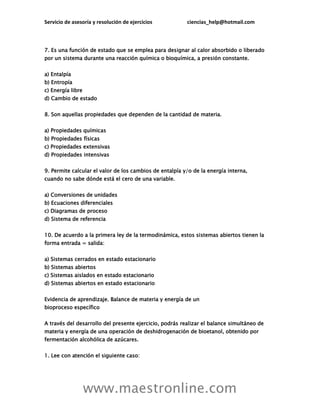 Servicio de asesoría y resolución de ejercicios ciencias_help@hotmail.com
www.maestronline.com
7. Es una función de estado que se emplea para designar al calor absorbido o liberado
por un sistema durante una reacción química o bioquímica, a presión constante.
a) Entalpía
b) Entropía
c) Energía libre
d) Cambio de estado
8. Son aquellas propiedades que dependen de la cantidad de materia.
a) Propiedades químicas
b) Propiedades físicas
c) Propiedades extensivas
d) Propiedades intensivas
9. Permite calcular el valor de los cambios de entalpía y/o de la energía interna,
cuando no sabe dónde está el cero de una variable.
a) Conversiones de unidades
b) Ecuaciones diferenciales
c) Diagramas de proceso
d) Sistema de referencia
10. De acuerdo a la primera ley de la termodinámica, estos sistemas abiertos tienen la
forma entrada = salida:
a) Sistemas cerrados en estado estacionario
b) Sistemas abiertos
c) Sistemas aislados en estado estacionario
d) Sistemas abiertos en estado estacionario
Evidencia de aprendizaje. Balance de materia y energía de un
bioproceso específico
A través del desarrollo del presente ejercicio, podrás realizar el balance simultáneo de
materia y energía de una operación de deshidrogenación de bioetanol, obtenido por
fermentación alcohólica de azúcares.
1. Lee con atención el siguiente caso:
 