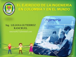 EL EJERCICIO DE LA INGENIERÍA EN COLOMBIA Y EN EL MUNDO Ing.  LILIANA GUTIERREZ RANCRUEL rancruel027@hotmail.com 