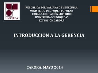REPÚBLICA BOLIVARIANA DE VENEZUELA
MINISTERIO DEL PODER POPULAR
PARA LA EDUCACIÓN SUPERIOR
UNIVERSIDAD “UNIOJEDA”
EXTENSIÓN CARORA
INTRODUCCION A LA GERENCIA
CARORA, MAYO 2014
 