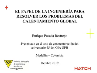 +
+
EL PAPEL DE LA INGENIERÍA PARA
RESOLVER LOS PROBLEMAS DEL
CALENTAMIENTO GLOBAL
Enrique Posada Restrepo
Presentado en el acto de conmemoración del
aniversario 45 del GIA UPB
Medellín – Colombia
Octubre 2019
 
