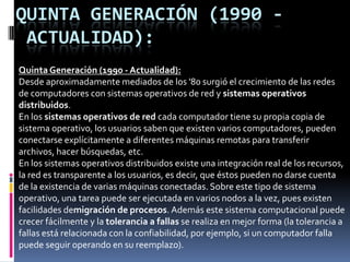 Segunda GeneraciónSegunda Generación (1955-1965) (a mitad de la década de 1960)La característica de los sistemas operativos fue el desarrollo de los sistemas compartidos con multiprogramación, y los principios del multiprocesamiento. En los sistemas de multiprogramación, varios programas de usuario se encuentran al mismo tiempo en el almacenamiento principal, y el procesador se cambia rápidamente de un trabajo a otro. En los sistemas de multiprocesamiento se utilizan varios procesadores en un solo sistema computacional, con la finalidad de incrementar el poder de procesamiento de la maquina. La independencia de dispositivos aparece después. Un usuario que desea escribir datos en una cinta en sistemas de la primera generación tenia que hacer referencia especifica a una unidad de cinta particular. En la segunda generación, el programa del usuario especificaba tan solo que un archivo iba a ser escrito en una unidad de cinta con cierto numero de pistas y cierta densidad. 