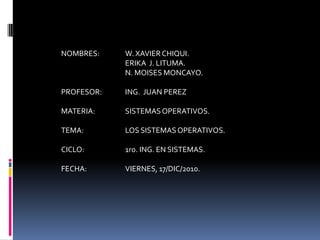 NOMBRES:	W. XAVIER CHIQUI.		ERIKA  J. LITUMA.	N. MOISES MONCAYO.PROFESOR: 	ING.  JUAN PEREZMATERIA: 	SISTEMAS OPERATIVOS.TEMA: 		LOS SISTEMAS OPERATIVOS.CICLO:		1ro. ING. EN SISTEMAS.FECHA: 		VIERNES, 17/DIC/2010.