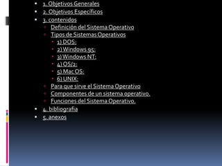 1. Objetivos Generales2. Objetivos Específicos3. contenidosDefinición del Sistema OperativoTipos de Sistemas Operativos1) DOS:2) Windows 95:3) Windows NT:4) OS/2:5) Mac OS:6) UNIX:Para que sirve el Sistema OperativoComponentes de un sistema operativo.Funciones del Sistema Operativo.4. bibliografia5. anexos 