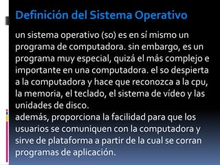 Definición del Sistema Operativoun sistema operativo (so) es en sí mismo un programa de computadora. sin embargo, es un programa muy especial, quizá el más complejo e importante en una computadora. el so despierta a la computadora y hace que reconozca a la cpu, la memoria, el teclado, el sistema de vídeo y las unidades de disco.además, proporciona la facilidad para que los usuarios se comuniquen con la computadora y sirve de plataforma a partir de la cual se corran programas de aplicación.