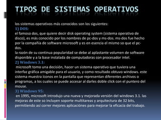 Tipos de Sistemas Operativoslos sistemas operativos más conocidos son los siguientes:1) DOS: el famoso dos, que quiere decir disk operating system (sistema operativo de disco), es más conocido por los nombres de pc-dos y ms-dos. ms-dos fue hecho por la compañía de software microsoft y es en esencia el mismo so que el pc-dos.la razón de su continua popularidad se debe al aplastante volumen de software disponible y a la base instalada de computadoras con procesador intel.2) Windows 3.1: microsoft tomo una decisión, hacer un sistema operativo que tuviera una interfaz gráfica amigable para el usuario, y como resultado obtuvo windows. este sistema muestra íconos en la pantalla que representan diferentes archivos o programas, a los cuales se puede accesar al darles doble click con el puntero del mouse. 3) Windows 95: en 1995, microsoft introdujo una nueva y mejorada versión del windows 3.1. las mejoras de este so incluyen soporte multitareas y arquitectura de 32 bits, permitiendo así correr mejores aplicaciónes para mejorar la eficacia del trabajo.
