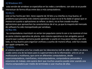 4) Windows NT: esta versión de windows se especializa en las redes y servidores. con este so se puede interactuar de forma eficaz entre dos o más computadoras.5) OS/2: este so fue hecho por ibm. tiene soporte de 32 bits y su interfaz es muy buena. el problema que presenta este sistema operativo es que no se le ha dado el apoyo que se merece en cuanto a aplicaciones se refiere. es decir, no se han creado muchas aplicaciones que aprovechen las características de el so, ya que la mayoría del mercado de software ha sido monopolizado por windows.6) Mac OS: las computadoras macintosh no serían tan populares como lo son si no tuvieran el mac os como sistema operativo de planta. este sistema operativo es tan amigable para el usuario que cualquier persona puede aprender a usarlo en muy poco tiempo. por otro lado, es muy bueno para organizar archivos y usarlos de manera eficaz. este fue creado por apple computer, inc.7) UNIX:el sistema operativo unix fue creado por los laboratorios bell de at&t en 1969 y es ahora usado como una de las bases para la supercarretera de la información. unix es un so multiusuario y multitarea, que corre en diferentes computadoras, desde supercomputadoras, mainframes, minicomputadoras, computadoras personales y estaciones de trabajo. esto quiere decir que muchos usuarios puede estar usando una misma computadora por medio de terminales o usar muchas de ellas.