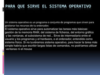 Para que sirve el Sistema OperativoUn sistema operativo es un programa o conjunto de programas que sirven para gestionar los recursos de tu ordenador.El sistema operativo sirve para automatizar las tareas más básicas: gestión de la memoria RAM, del sistema de ficheros, del entorno gráfico y las ventanas, el subsistema de red... Sirve de intermediario entre el usuario y los programas y el hardware, o el ordenador, entendido como sistema físico. Si no tuviéramos sistema operativo, para hacer la tarea más simple habría que escribir largas listas de comandos, no podríamos utilizar ventanas ni el mouse