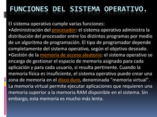 Funciones del Sistema Operativo.El sistema operativo cumple varias funciones:Administración del procesador: el sistema operativo administra la distribución del procesador entre los distintos programas por medio de un algoritmo de programación. El tipo de programador depende completamente del sistema operativo, según el objetivo deseado.