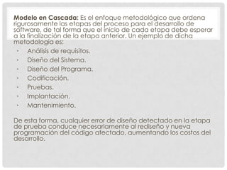Modelo en Cascada: Es el enfoque metodológico que ordena
rigurosamente las etapas del proceso para el desarrollo de
software, de tal forma que el inicio de cada etapa debe esperar
a la finalización de la etapa anterior. Un ejemplo de dicha
metodología es:
• Análisis de requisitos.
• Diseño del Sistema.
• Diseño del Programa.
• Codificación.
• Pruebas.
• Implantación.
• Mantenimiento.
De esta forma, cualquier error de diseño detectado en la etapa
de prueba conduce necesariamente al rediseño y nueva
programación del código afectado, aumentando los costos del
desarrollo.

 
