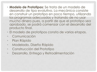• Modelo de Prototipos: Se trata de un modelo de
desarrollo de tipo evolutivo. La mecánica consiste
en construir un prototipo en poco tiempo, utilizando
los programas adecuados y tratando de no usar
mucho dinero pues, a partir de que el prototipo sea
aprobado, se podrá comenzar con el desarrollo del
producto final.
• El modelo de prototipos consta de varias etapas.
• Comunicación
• Plan Rápido
• Modelado, Diseño Rápido
• Construcción del Prototipo
• Desarrollo, Entrega y Retroalimentación

 