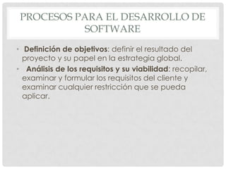 PROCESOS PARA EL DESARROLLO DE
SOFTWARE
• Definición de objetivos: definir el resultado del
proyecto y su papel en la estrategia global.
• Análisis de los requisitos y su viabilidad: recopilar,
examinar y formular los requisitos del cliente y
examinar cualquier restricción que se pueda
aplicar.

 