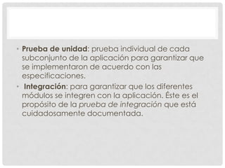 • Prueba de unidad: prueba individual de cada
subconjunto de la aplicación para garantizar que
se implementaron de acuerdo con las
especificaciones.
• Integración: para garantizar que los diferentes
módulos se integren con la aplicación. Éste es el
propósito de la prueba de integración que está
cuidadosamente documentada.

 