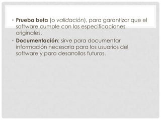 • Prueba beta (o validación), para garantizar que el
software cumple con las especificaciones
originales.
• Documentación: sirve para documentar
información necesaria para los usuarios del
software y para desarrollos futuros.

 