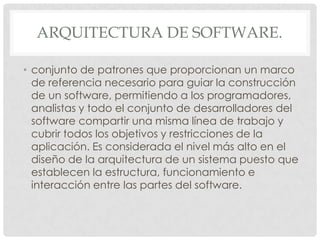 ARQUITECTURA DE SOFTWARE.
• conjunto de patrones que proporcionan un marco
de referencia necesario para guiar la construcción
de un software, permitiendo a los programadores,
analistas y todo el conjunto de desarrolladores del
software compartir una misma línea de trabajo y
cubrir todos los objetivos y restricciones de la
aplicación. Es considerada el nivel más alto en el
diseño de la arquitectura de un sistema puesto que
establecen la estructura, funcionamiento e
interacción entre las partes del software.

 
