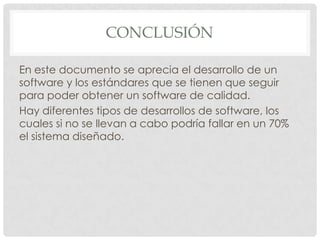 CONCLUSIÓN
En este documento se aprecia el desarrollo de un
software y los estándares que se tienen que seguir
para poder obtener un software de calidad.
Hay diferentes tipos de desarrollos de software, los
cuales si no se llevan a cabo podría fallar en un 70%
el sistema diseñado.

 