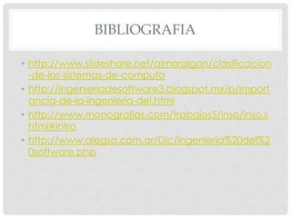 BIBLIOGRAFIA
• http://www.slideshare.net/almoralgon/clasificacion
-de-los-sistemas-de-computo
• http://ingenieriadesoftware3.blogspot.mx/p/import
ancia-de-la-ingenieria-del.html
• http://www.monografias.com/trabajos5/inso/inso.s
html#intro
• http://www.alegsa.com.ar/Dic/ingenieria%20del%2
0software.php

 