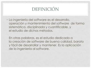 DEFINICIÓN
• La ingeniería del software es el desarrollo,
operación y mantenimiento del software de forma
sistemática, disciplinada y cuantificable, y
el estudio de dichos métodos.

En otras palabras, es el estudio dedicado a
la creación de software de buena calidad, barato
y fácil de desarrollar y mantener. Es la aplicación
de la ingeniería al software.

 