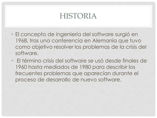HISTORIA
• El concepto de ingeniería del software surgió en
1968, tras una conferencia en Alemania que tuvo
como objetivo resolver los problemas de la crisis del
software.
• El término crisis del software se usó desde finales de
1960 hasta mediados de 1980 para describir los
frecuentes problemas que aparecían durante el
proceso de desarrollo de nuevo software.

 