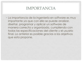 IMPORTANCIA
• La importancia de la ingeniería en software es muy
importante ya que con ella se puede analizar,
diseñar, programar y aplicar un software de
manera correcta y organizada, cumpliendo con
todas las especificaciones del cliente y el usuario
final. Lo anterior es posible gracias a los objetivos
que esta propone.

 