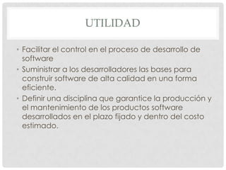 UTILIDAD
• Facilitar el control en el proceso de desarrollo de
software
• Suministrar a los desarrolladores las bases para
construir software de alta calidad en una forma
eficiente.
• Definir una disciplina que garantice la producción y
el mantenimiento de los productos software
desarrollados en el plazo fijado y dentro del costo
estimado.

 