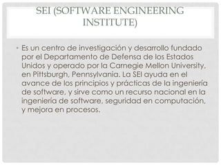SEI (SOFTWARE ENGINEERING
INSTITUTE)
• Es un centro de investigación y desarrollo fundado
por el Departamento de Defensa de los Estados
Unidos y operado por la Carnegie Mellon University,
en Pittsburgh, Pennsylvania. La SEI ayuda en el
avance de los principios y prácticas de la ingeniería
de software, y sirve como un recurso nacional en la
ingeniería de software, seguridad en computación,
y mejora en procesos.

 