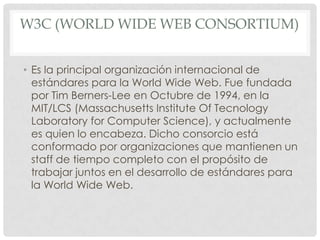 W3C (WORLD WIDE WEB CONSORTIUM)
• Es la principal organización internacional de
estándares para la World Wide Web. Fue fundada
por Tim Berners-Lee en Octubre de 1994, en la
MIT/LCS (Massachusetts Institute Of Tecnology
Laboratory for Computer Science), y actualmente
es quien lo encabeza. Dicho consorcio está
conformado por organizaciones que mantienen un
staff de tiempo completo con el propósito de
trabajar juntos en el desarrollo de estándares para
la World Wide Web.

 
