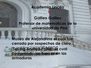 Academia Lincea

              Galileo Galiley
     Profersor de matematicas de la
            universidad de Pisa

 Museo de Alejandrina el cual fue
  cerrada por sospechas de clero
 1er Ing Andrea Pallido la cual
  comprendio las fuerzas en las
  armaduras
 