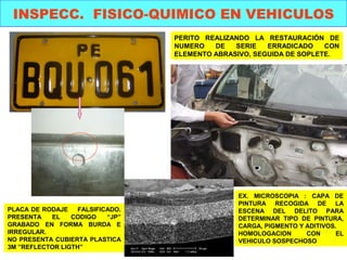 INSPECC. FISICO-QUIMICO EN VEHICULOS 
PERITO REALIZANDO LA RESTAURACIÓN DE 
NUMERO DE SERIE ERRADICADO CON 
ELEMENTO ABRASIVO, SEGUIDA DE SOPLETE. 
PLACA DE RODAJE FALSIFICADO. 
PRESENTA EL CODIGO “JP” 
GRABADO EN FORMA BURDA E 
IRREGULAR. 
NO PRESENTA CUBIERTA PLASTICA 
3M ”REFLECTOR LIGTH” 
EX. MICROSCOPIA : CAPA DE 
PINTURA RECOGIDA DE LA 
ESCENA DEL DELITO PARA 
DETERMINAR TIPO DE PINTURA, 
CARGA, PIGMENTO Y ADITIVOS. 
HOMOLOGACION CON EL 
VEHICULO SOSPECHOSO 
 