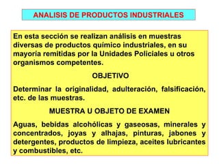ANALISIS DE PRODUCTOS INDUSTRIALES 
En esta sección se realizan análisis en muestras 
diversas de productos químico industriales, en su 
mayoría remitidas por la Unidades Policiales u otros 
organismos competentes. 
OBJETIVO 
Determinar la originalidad, adulteración, falsificación, 
etc. de las muestras. 
MUESTRA U OBJETO DE EXAMEN 
Aguas, bebidas alcohólicas y gaseosas, minerales y 
concentrados, joyas y alhajas, pinturas, jabones y 
detergentes, productos de limpieza, aceites lubricantes 
y combustibles, etc. 
 