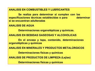 ANALISIS EN COMBUSTIBLES Y LUBRICANTES 
Se realiza para determinar si cumplen con las 
especificaciones técnicas establecidas o para determinar 
si se encuentran adulteradas 
ANALISIS DE AGUA 
Determinaciones organolépticas y químicas. 
ANALISIS EN BEBIDAS GASEOSAS Y ALCOHOLICAS 
En el envase y tapa, contenido, determinaciones 
organolépticas y químicas 
ANALISIS EN MINERALES Y PRODUCTOS METALÚRGICOS 
Determinaciones físicas y químicas 
ANALISIS DE PRODUCTOS DE LIMPIEZA (Lejías) 
Determinaciones físicas y químicas 
 