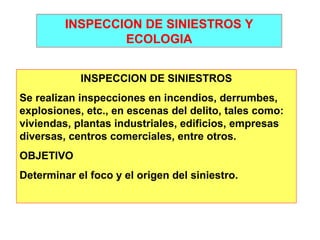 INSPECCION DE SINIESTROS Y 
ECOLOGIA 
INSPECCION DE SINIESTROS 
Se realizan inspecciones en incendios, derrumbes, 
explosiones, etc., en escenas del delito, tales como: 
viviendas, plantas industriales, edificios, empresas 
diversas, centros comerciales, entre otros. 
OBJETIVO 
Determinar el foco y el origen del siniestro. 
 