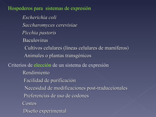 Hospederos para  sistemas de expresión Escherichia coli Saccharomyces cerevisiae Picchia pastoris Baculovirus Cultivos celulares (líneas celulares de mamíferos ) Animales o plantas transgénicos Criterios de  elección  de un sistema de expresión Rendimiento Facilidad de purificación Necesidad de modificaciones post-traduccionales Costos Diseño experimental Preferencias de uso de codones 