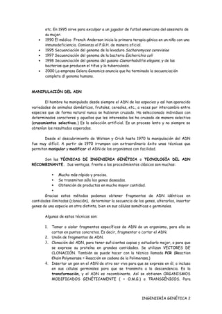etc. En 1995 sirve para exculpar a un jugador de futbol americano del asesinato de
       su mujer.
   •   1990 El médico French Anderson inicia la primera terapia génica en un niña con una
       inmunodeficiencia. Comienza el P.G.H. de manera oficial.
   •   1995 Secuenciación del genoma de la levadura Sacharomyces cerevisiae
   •   1997 Secuenciación del genoma de la bacteria Escherichia coli
   •   1998 Secuenciación del genoma del gusano Caenorhabditis elegans, y de las
       bacterias que producen el tifus y la tuberculosis.
   •   2000 La empresa Celera Genomics anuncia que ha terminado la secuenciación
       completa dl genoma humano.



MANIPULACIÓN DEL ADN

       El hombre ha manipulado desde siempre el ADN de las especies y así han aparecido
variedades de animales domésticos, frutales, cereales, etc., a veces por intercambio entre
especies que de forma natural nunca se hubieran cruzado. Ha seleccionado individuos con
determinados caracteres y aquellos que les interesaba los ha cruzado de manera selectiva
(cruzamientos selectivos.) Es la selección artificial. Es un proceso lento y no siempre se
obtenían los resultados esperados.

       Desde el descubrimiento de Watson y Crick hasta 1970 la manipulación del ADN
fue muy difícil. A partir de 1970 irrumpen con extraordinario éxito unas técnicas que
permiten manipular y modificar el ADN de los organismos con facilidad.

     Son las TÉCNICAS DE INGENIERIA GENÉTICA o TECNOLOGÍA DEL ADN
RECOMBINANTE. Sus ventajas, frente a los procedimientos clásicos son muchas:

            Mucho más rápido y preciso.
            Se transmiten sólo los genes deseados.
            Obtención de productos en mucho mayor cantidad.
           
       Gracias estos métodos podemos obtener fragmentos de ADN idénticos en
cantidades ilimitadas (clonación), determinar la secuencia de los genes, alterarlos, insertar
genes de una especie en otra distinta, bien en sus células somáticas o germinales.

       Algunas de estas técnicas son:

       1. Tomar o aislar fragmentos específicos de ADN de un organismo, para ello se
          cortan en puntos concretos. Es decir, fragmentar o cortar el ADN.
       2. Unión de fragmentos de ADN.
       3. Clonación del ADN, para tener suficientes copias y estudiarlo mejor, o para que
          se exprese su proteína en grandes cantidades. Se utilizan VECTORES DE
          CLONACIÓN. También se puede hacer con la técnica llamada PCR (Reaction
          Chain Polymerase = Reacción en cadena de la Polimerasa.)
       4. Insertar un gen en el ADN de otro ser vivo para que se exprese en él, o incluso
          en sus células germinales para que se transmita a la descendencia. Es la
          transformación, y el ADN es recombinante. Así se obtienen ORGANISMOS
          MODIFICADOS GENÉTICAMENTE ( = O.M.G.) o TRANSGÉNICOS. Para




                                                                INGENIERÍA GENÉTICA 2
 