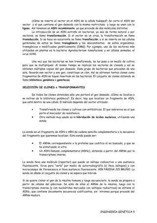 ¿Cómo se inserta el vector en el ADN de la célula huésped? Se corta el ADN del
vector y el que contiene el gen deseado con la misma restrictasa y luego se unen con la
ligasa. Así tenemos un ADN recombinante, ya que procede de dos moléculas distintas.
        La introducción de un ADN extraño en bacterias, ya sea de forma natural o por
vectores, se llama transformación. Si el vector es un virus, la transformación se llama
transducción. Si se hace en eucarionte se llama transfección, y si se inserta en las células
germinales de estos se llama transgénesis y los descendientes de estos organismos,
transgénicos o modificados genéticamente (OMG). Por ejemplo, uno de los vectores más
utilizados en plantas es la bacteria Agrobacterium tumafaciens, y en células animales, el
virus SV40.

         Una vez que las bacterias se han transformado, se las pasa a un medio de cultivo
para que se multipliquen. Al mismo tiempo se replican los vectores de clonado y así se
obtienen múltiples copias del gen deseado. Cada grupo de bacterias que procedan de una
sola, llevarán ese vector y ese gen, constituye un clon. Así se obtienen tantos clones como
fragmentos de ADN se hayan insertado en las bacterias. El conjunto de clones obtenido se
llama biblioteca genómica o genotecas.

SELECCIÓN DE CLONES o TRANSFORMANTES

       De todos los clones obtenidos sólo uno portará el gen deseado. ¿Cómo se localiza o
se extrae de la biblioteca genómica?. Es decir, hay que localizar un fragmento de ADN,
que está dentro de una célula. El método depende del vector utilizado:

       •     Transfiriendo los clones a cultivos con antibióticos. El que sobreviva es el que
             porta el marcador de resistencia.
       •     Otro método muy usado es la hibridación de ácidos nucleicos, utilizando una
             sonda.



La sonda es un fragmento de ADN o ARN de cadena sencilla complementaria a la secuencia
del fragmento que queremos localizar. Esta sonda puede ser:

       •     El ARNm correspondiente a la proteína que codifica el en buscado, y que se
             ha sintetizado in vitro.
       •     Un ADN llamado complementario (ADNc), obtenido a partir del ARNm por la
             transcriptasa inversa.

La sonda lleva una molécula (reporter) que puede un isótopo radioactivo o una sustancia
fluorescente. Sirve para “verla” por medio de autorradiografía (si lleva isótopos) o con
microcosopio de florescencia si lleva sustancia fluorescente. VER PÁGINA 215 BRUÑO. La
sonda se añade al conjunto de clones y se espera que hibride.

Si se quiere clonar el gen de la insulina humana y luego secuenciarlo, la sonda se prepara a
partir de células del páncreas. Se aísla de ellas el ARNm de la insulina, luego con la
transcriptasa inversa (y con nucleótidos marcados con isótopos radiactivos) se obtiene el
ADNc, que contiene únicamente secuencias codificantes, sin intrones porque procede del
ARNm maduro.




                                                                INGENIERÍA GENÉTICA 5
 