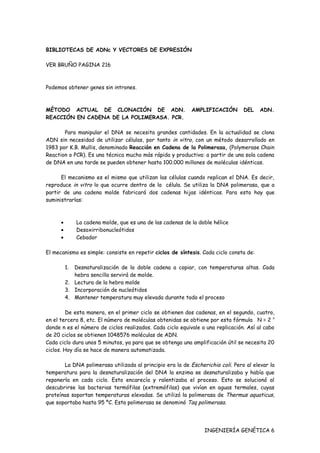 BIBLIOTECAS DE ADNc Y VECTORES DE EXPRESIÓN

VER BRUÑO PAGINA 216



Podemos obtener genes sin intrones.



MÉTODO ACTUAL DE CLONACIÓN DE ADN.                           AMPLIFICACIÓN      DEL     ADN.
REACCIÓN EN CADENA DE LA POLIMERASA. PCR.

       Para manipular el DNA se necesita grandes cantidades. En la actualidad se clona
ADN sin necesidad de utilizar células, por tanto in vitro, con un método desarrollado en
1983 por K.B. Mullis, denominado Reacción en Cadena de la Polimerasa, (Polymerase Chain
Reaction o PCR). Es una técnica mucho más rápida y productiva: a partir de una sola cadena
de DNA en una tarde se pueden obtener hasta 100.000 millones de moléculas idénticas.

      El mecanismo es el mismo que utilizan las células cuando replican el DNA. Es decir,
reproduce in vitro lo que ocurre dentro de la célula. Se utiliza la DNA polimerasa, que a
partir de una cadena molde fabricará dos cadenas hijas idénticas. Para esto hay que
suministrarlas:



      •        La cadena molde, que es una de las cadenas de la doble hélice
      •        Desoxirribonucleótidos
      •        Cebador

El mecanismo es simple: consiste en repetir ciclos de síntesis. Cada ciclo consta de:

          1. Desnaturalización de la doble cadena a copiar, con temperaturas altas. Cada
             hebra sencilla servirá de molde.
          2. Lectura de la hebra molde
          3. Incorporación de nucleótidos
          4. Mantener temperatura muy elevada durante todo el proceso

         De esta manera, en el primer ciclo se obtienen dos cadenas, en el segundo, cuatro,
en el tercero 8, etc. El número de moléculas obtenidas se obtiene por esta fórmula N = 2 n
donde n es el número de ciclos realizados. Cada ciclo equivale a una replicación. Así al cabo
de 20 ciclos se obtienen 1048576 moléculas de ADN.
Cada ciclo dura unos 5 minutos, ya para que se obtenga una amplificación útil se necesita 20
ciclos. Hoy día se hace de manera automatizada.

       La DNA polimerasa utilizada al principio era la de Escherichia coli. Pero al elevar la
temperatura para la desnaturalización del DNA la enzima se desnaturalizaba y había que
reponerla en cada ciclo. Esto encarecía y ralentizaba el proceso. Esto se solucionó al
descubrirse las bacterias termófilas (extremófilas) que vivían en aguas termales, cuyas
proteínas soportan temperaturas elevadas. Se utilizó la polimerasa de Thermus aquaticus,
que soportaba hasta 95 ºC. Esta polimerasa se denominó Taq polimerasa.




                                                                  INGENIERÍA GENÉTICA 6
 