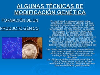ALGUNAS TÉCNICAS DE MODIFICACIÓN GENÉTICA FORMACIÓN DE UN  PRODUCTO GÉNICO   En casi todos los trabajos iniciales sobre modificación genética se utilizó E. coli para sintetizar los productos génicos. E. coli crece con facilidad y los investigadores están muy familiarizados con esta bacteria y su genética. Sin embrago, E. coli también tiene varias desventajas. Sin embargo, existen más probabilidades de que las bacterias Gram positivas, como  Bacillus subtilis , segreguen sus productos y por esa razón a menudo se las prefiere al nivel industrial. Otro microbio que se utiliza como vehículo para la expresión de genes por ingeniería genética es la levadura del pan,  Saccharomyces cerevisiae . Las células de mamíferos son más convenientes para sintetizar productos proteicos de uso médico porque segregan sus productos y hay un riesgo bajo de formación de toxinas o alergenos. Las células vegetales también se desarrollan en cultivos, alterados por técnicas de DNA recombinante, y luego se utilizan para generar plantas modificadas genéticamente . 