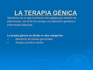 LA TERAPIA GÉNICA Aportación de un gen funcional a las  células  que carecen de esta función, con el fin de corregir una alteración genética o enfermedad adquirida.  La terapia génica se divide en dos categorías : Alteración de células germinales Terapia somática celular 