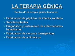 Dentro de la terapia génica tenemos:   Fabricación de péptidos de interés sanitario Xenotansplantes Diagnóstico y tratamiento de enfermedades hereditarias Fabricación de vacunas transgénicas Fabricación de antibióticos LA TERAPIA GÉNICA 