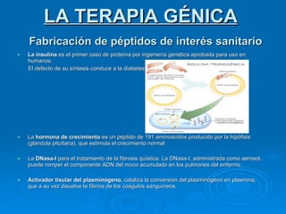Fabricación de péptidos de interés sanitario La insulina  es el primer caso de proteína por ingeniería genética aprobada para uso en humanos. El defecto de su síntesis conduce a la diabetes La  hormona de crecimiento  es un péptido de 191 aminoácidos producido por la hipófisis (glándula pituitaria), que estimula el crecimiento normal La  DNasa-I  para el tratamiento de la fibrosis quística. La DNasa-I, administrada como aerosol, puede romper el componente ADN del moco acumulado en los pulmones del enfermo Activador tisular del plasminógeno,  cataliza la conversión del plasminógeno en plasmina, que a su vez disuelve la fibrina de los coágulos sanguíneos.  LA TERAPIA GÉNICA 