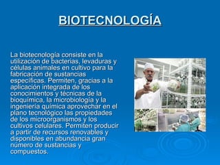 BIOTECNOLOGÍA La biotecnología consiste en la utilización de bacterias, levaduras y células animales en cultivo para la fabricación de sustancias específicas. Permiten, gracias a la aplicación integrada de los conocimientos y técnicas de la bioquímica, la microbiología y la ingeniería química aprovechar en el plano tecnológico las propiedades de los microorganismos y los cultivos celulares. Permiten producir a partir de recursos renovables y disponibles en abundancia gran número de sustancias y compuestos. 