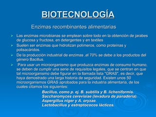BIOTECNOLOGÍA Enzimas recombinantes alimentarias Las enzimas microbianas se emplean sobre todo en la obtención de jarabes de glucosa y fructosa, en detergentes y en textiles Suelen ser enzimas que hidrolizan polímeros, como proteínas y polisacáridos. De la producción industrial de enzimas ,el 70% se debe a los productos del género Bacillus. Para usar un microorganismo que produzca enzimas de consumo humano, se deben de cumplir una serie de requisitos legales, que se centran en que tal microorganismo debe figurar en la llamada lista "GRAS", es decir, que haya demostrado una larga historia de seguridad. Existen unos 50 microorganismos GRAS aprobados para la industria alimentaria, de los cuales citamos los siguientes: Bacillus, como p. ej. B. subtilis y B. licheniformis. Saccharomyces cerevisiae (levadura de panadería). Aspergillus niger y A. oryzae. Lactobacillus y estreptococos lácticos. 