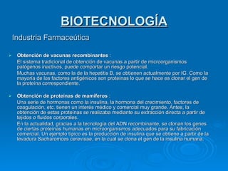 BIOTECNOLOGÍA Industria Farmaceútica Obtención de vacunas recombinantes  : El sistema tradicional de obtención de vacunas a partir de microorganismos patógenos inactivos, puede comportar un riesgo potencial. Muchas vacunas, como la de la hepatitis B, se obtienen actualmente por IG. Como la mayoría de los factores antigénicos son proteínas lo que se hace es clonar el gen de la proteína correspondiente. Obtención de proteínas de mamíferos  : Una serie de hormonas como la insulina, la hormona del crecimiento, factores de coagulación, etc. tienen un interés médico y comercial muy grande. Antes, la obtención de estas proteínas se realizaba mediante su extracción directa a partir de tejidos o fluidos corporales. En la actualidad, gracias a la tecnología del ADN recombinante, se clonan los genes de ciertas proteínas humanas en microorganismos adecuados para su fabricación comercial. Un ejemplo típico es la producción de insulina que se obtiene a partir de la levadura Sacharomces cerevisae, en la cual se clona el gen de la insulina humana. 