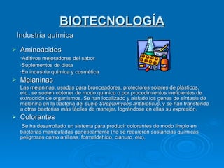 BIOTECNOLOGÍA Industria química Aminoácidos · Aditivos mejoradores del sabor ·Suplementos de dieta ·En industria química y cosmética Melaninas Las melaninas, usadas para bronceadores, protectores solares de plásticos, etc., se suelen obtener de modo químico o por procedimientos ineficientes de extracción de organismos. Se han localizado y aislado los genes de síntesis de melanina en la bacteria del suelo  Streptomyces antibioticus , y se han transferido a otras bacterias más fáciles de manejar, lográndose en ellas su expresión. Colorantes   Se ha desarrollado un sistema para producir colorantes de modo limpio en bacterias manipuladas genéticamente (no se requieren sustancias químicas peligrosas como anilinas, formaldehido, cianuro, etc). 