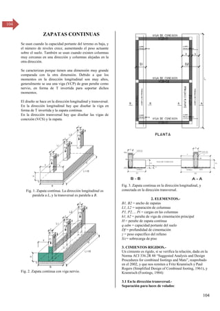 104
104
ZAPATAS CONTINUAS
Se usan cuando la capacidad portante del terreno es baja, y
el número de niveles crece, aumentando el peso actuante
sobre el suelo. También se usan cuando existen columnas
muy cercanas en una dirección y columnas alejadas en la
otra dirección.
Se caracterizan porque tienen una dimensión muy grande
comparada con la otra dimensión. Debido a que los
momentos en la dirección longitudinal son muy altos,
generalmente se usa una viga (VCP) de gran peralte como
nervio, en forma de T invertida para soportar dichos
momentos.
El diseño se hace en la dirección longitudinal y transversal.
En la dirección longitudinal hay que diseñar la viga en
forma de T invertida y la zapata continua.
En la dirección transversal hay que diseñar las vigas de
conexión (VCS) y la zapata.
Fig. 1. Zapata contínua. La dirección longitudinal es
paralela a L, y la transversal es paralela a B.
Fig. 2. Zapata continua con viga nervio.
Fig. 3. Zapata continua en la dirección longitudinal, y
conectada en la dirección transversal.
2. ELEMENTOS.-
B1, B2 = ancho de zapatas
L1, L2 = separación de columnas
P1, P2,… Pi = cargas en las columnas
h1, h2 = peralte de viga de cimentación principal
H = peralte de zapata contínua
q adm = capacidad portante del suelo
Df = profundidad de cimentación
γ = peso específico del relleno
S/c= sobrecarga de piso
3. CIMIENTOS RIGIDOS.-
Un cimiento es rígido, si se verifica la relación, dada en la
σorma ACI γγ6.βR 88 “Suggested Analysis and Design
Procedures for combined footings and Mats”, reaprobado
en el 2002, y que nos remiten a Fritz Kramrisch y Paul
Rogers (Simplified Design of Combined footing, 1961), y
Kramrisch (Footings, 1984):
3.1 En la dirección transversal.-
Separación para luces de volados:
 