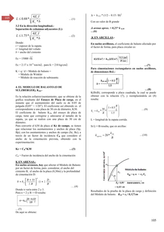 105
105 4
*
4
*
88
.
0
b
K
I
E
L
c
c
 …(1)
3.2 En la dirección longitudinal.-
Separación de columnas adyacentes (L):
4
*
4
*
75
.
1
b
K
I
E
L
c
c
 …(β)
Donde:
t = espesor de la zapata.
v= longitud del volado
b = ancho del cimiento
__
Ec = 15000 √fc
Ec = 2.17 x 10 6
ton/m2, para fc = 210 kg/cm2.
K = q / d = Módulo de balasto =
= Módulo de Winkler
= Módulo de reacción de subrasante.
4. EL MODULO DE BALASTO (O DE
SULZBERGER), K30.-
Es la relación esfuerzo/asentamiento, que se obtiene de la
gráfica resultante del Ensayo de Placa de carga, en el
instante que el asentamiento del suelo es de 0.05 de
pulgada (0,05” = 1/β0”). El coeficiente así obtenido es el
correspondiente a una placa de 30 cm de diámetro, K30.
El coeficiente de balasto K30, del ensayo de placa de
carga, tiene que corregirse y adecuarse al tamaño de la
zapata, ya que se realiza con una placa de 30 cm de
diámetro.
Para convertir el k30 de placa al Kc de campo, se tienen
que relacionar los asentamientos y anchos de placa (Sp,
Bp); con los asentamientos y anchos de campo (Sc, Bc), a
través de un factor de incidencia CB que considere el
ancho de la cimentación prevista, obtenido con la
experimentación:
Kc = CB*K30 …(γ)
CB = Factor de incidencia del ancho de la cimentación
K EN ARENAS.-
En suelos arenosos, hay que afectar el Módulo de Balasto
por un factor de forma, para considerar, el ancho del
cimiento B, el ancho de la placa (0,30m) y la profundidad
de cimentación D:
….(4)
Donde n varía entre 2 y 3.
Para n = 2 y B >>D resulta:
…(5)
De aquí se obtiene:
.k = k 0,3 * (1/2 - 0.15 / B)2
Con un valor de B grande
.k arenas aprox. = 0,25* k 0,30
…(6)
.K EN ARCILLAS.-
En suelos arcillosos, el coeficiente de balasto afectado por
el factor de forma, para placa circular es:
…(7)
Para cimentaciones rectangulares en suelos arcillosos,
de dimensiones BxL:
…(8)
K(BxB), corresponde a placa cuadrada, la cual se puede
obtener con la relación (7), y reemplazándola en (8)
resulta:














5
.
1
5
.
0
1
*
30
*
30
L
B
B
k
kc
…(9)
L = longitud de la zapata corrida.
Si L>>B resulta, que en arcillas:
B
k
kaprox
30
. *
20
 …(10)
Resultados de la prueba de la placa de carga y definición
del Módulo de balasto. K30 = s1 / 0,127cm
 