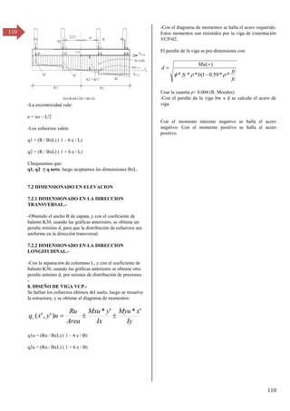 110
110
-La excentricidad vale:
e = xo – L/2
-Los esfuerzos valen:
q1 = (R / BxL) ( 1 – 6 e / L)
q2 = (R / BxL) ( 1 + 6 e / L)
Chequeamos que:
q1, qβ ≤ q neto, luego aceptamos las dimensiones BxL.
7.2 DIMENSIONADO EN ELEVACION
7.2.1 DIMENSIONADO EN LA DIRECCION
TRANSVERSAL.-
-Obtenido el ancho B de zapata, y con el coeficiente de
balasto K30, usando las gráficas anteriores, se obtiene un
peralte mínimo d, para que la distribución de esfuerzos sea
uniforme en la dirección transversal.
7.2.2 DIMENSIONADO EN LA DIRECCION
LONGITUDINAL.-
-Con la separación de columnas L, y con el coeficiente de
balasto K30, usando las gráficas anteriores se obtiene otro
peralte mínimo d, por razones de distribución de presiones.
-
8. DISEÑO DE VIGA VCP.-
Se hallan los esfuerzos últimos del suelo, luego se resuelve
la estructura, y se obtiene el diagrama de momentos:
Iy
x
Myu
Ix
y
Mxu
Area
Ru
u
y
x
qi
'
*
'
*
)
'
,
'
( 


q1u = (Ru / BxL) ( 1 – 6 e / B)
q2u = (Ru / BxL) ( 1 + 6 e / B)
-Con el diagrama de momentos se halla el acero requerido.
Estos momentos son resistidos por la viga de cimentación
VCP-02.
El peralte de la viga se pre-dimensiona con:
fc
fy
b
fy
Mu
d
*
*
59
.
0
1
(
*
*
*
)
(


 


Usar la cuantía ρ= 0.004 (R. Morales)
-Con el peralte de la viga bw x d se calcula el acero de
viga.
Con el momento máximo negativo se halla el acero
negativo. Con el momento positivo se halla el acero
positivo.
 